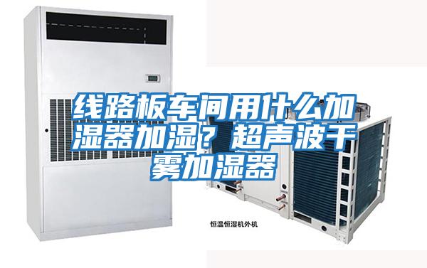 線(xiàn)路板車(chē)間用什么加濕器加濕？超聲波干霧加濕器