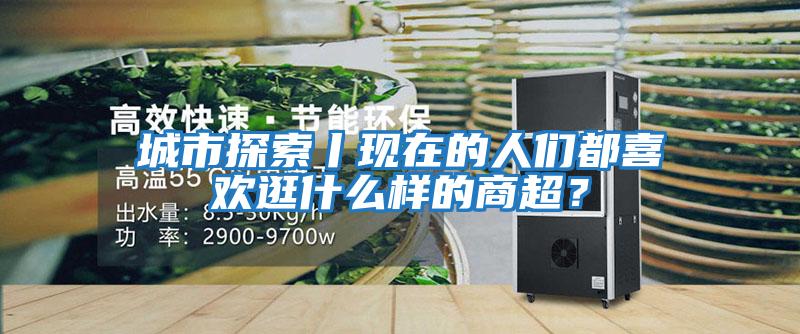 城市探索丨現(xiàn)在的人們都喜歡逛什么樣的商超?