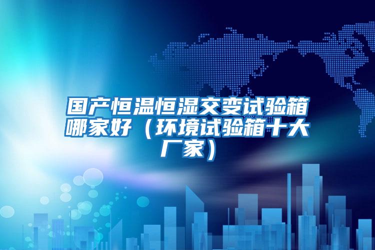 國產(chǎn)恒溫恒濕交變試驗(yàn)箱哪家好（環(huán)境試驗(yàn)箱十大廠家）